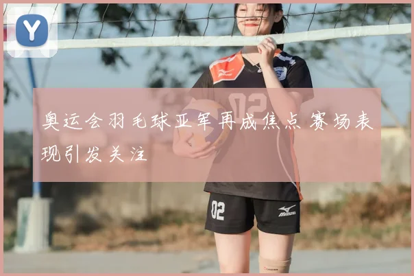 奥运会羽毛球亚军再成焦点 赛场表现引发关注