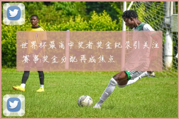 世界杯最高中奖者奖金纪录引关注 赛事奖金分配再成焦点