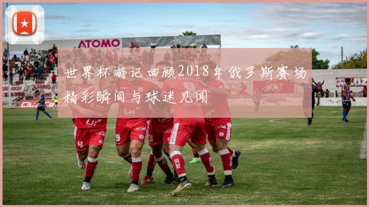 世界杯游记回顾2018年俄罗斯赛场精彩瞬间与球迷见闻