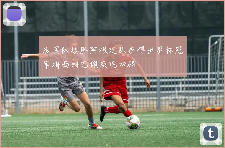 法国队战胜阿根廷队夺得世界杯冠军梅西姆巴佩表现回顾