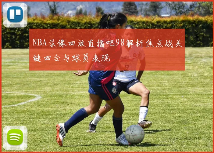 NBA录像回放直播吧98解析焦点战关键回合与球员表现