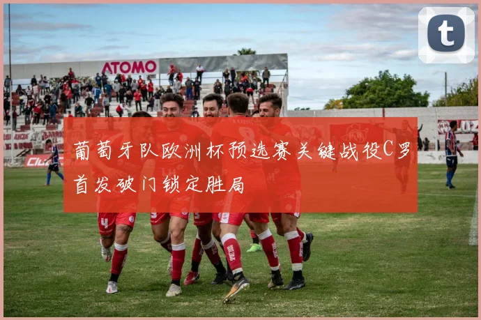 葡萄牙队欧洲杯预选赛关键战役C罗首发破门锁定胜局