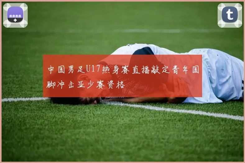 中国男足U17热身赛直播敲定青年国脚冲击亚少赛资格