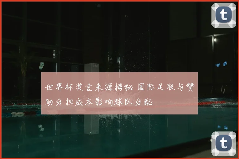 世界杯奖金来源揭秘 国际足联与赞助分担成本影响球队分配