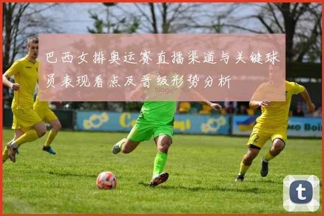 巴西女排奥运赛直播渠道与关键球员表现看点及晋级形势分析