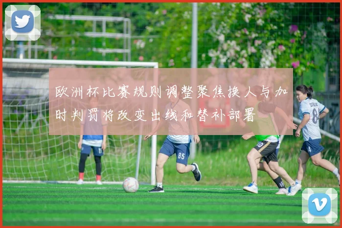 欧洲杯比赛规则调整聚焦换人与加时判罚将改变出线和替补部署