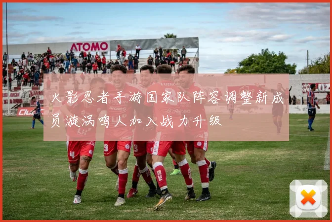 火影忍者手游国家队阵容调整新成员漩涡鸣人加入战力升级