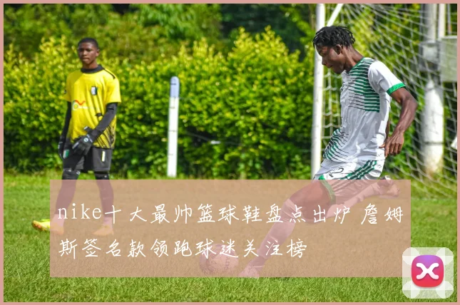 nike十大最帅篮球鞋盘点出炉 詹姆斯签名款领跑球迷关注榜