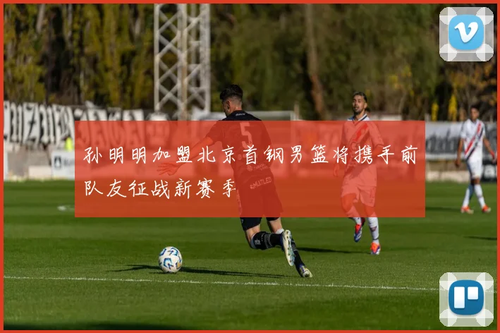 孙明明加盟北京首钢男篮将携手前队友征战新赛季