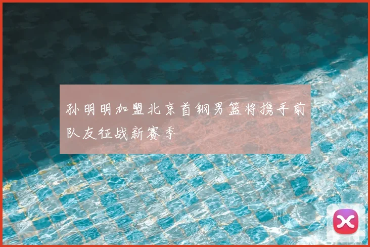 孙明明加盟北京首钢男篮将携手前队友征战新赛季