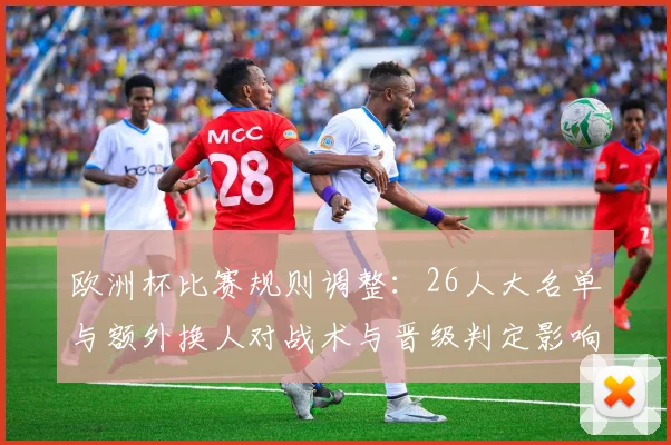 欧洲杯比赛规则调整：26人大名单与额外换人对战术与晋级判定影响