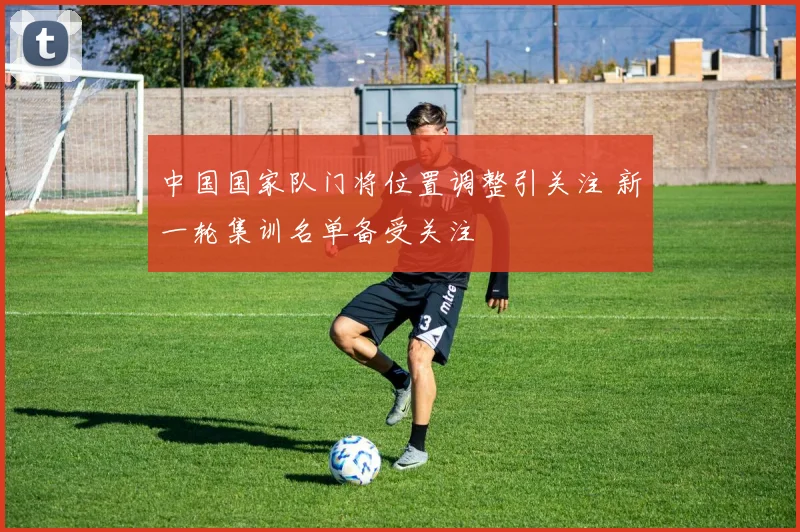 中国国家队门将位置调整引关注 新一轮集训名单备受关注