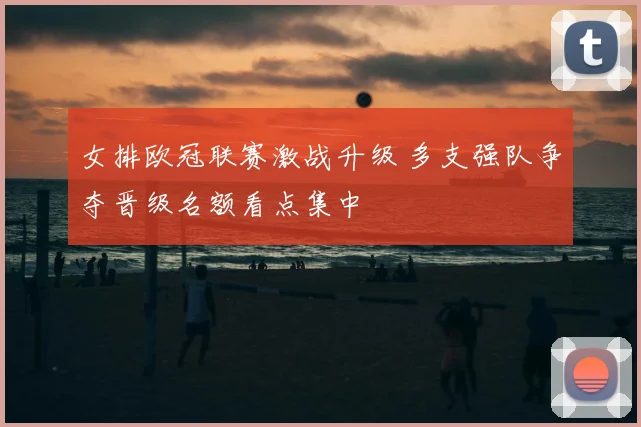 女排欧冠联赛激战升级 多支强队争夺晋级名额看点集中