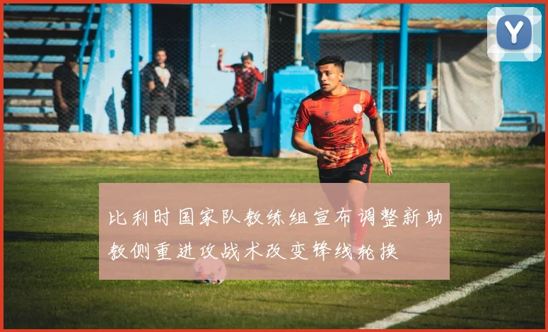 比利时国家队教练组宣布调整新助教侧重进攻战术改变锋线轮换
