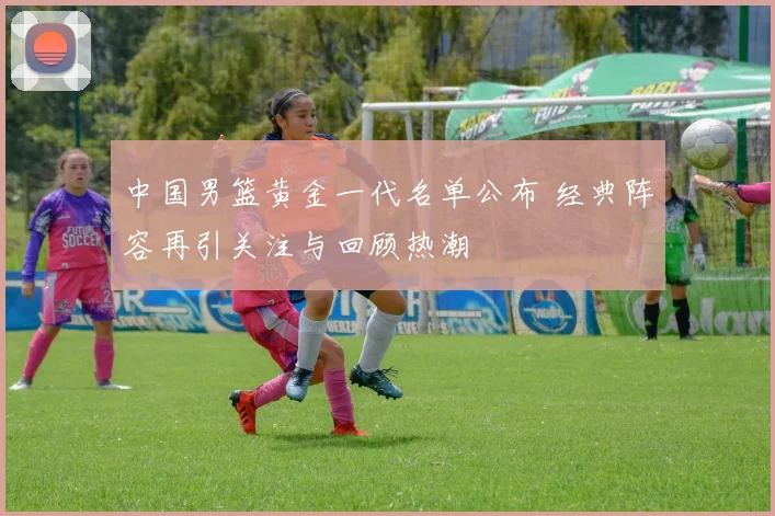 中国男篮黄金一代名单公布 经典阵容再引关注与回顾热潮