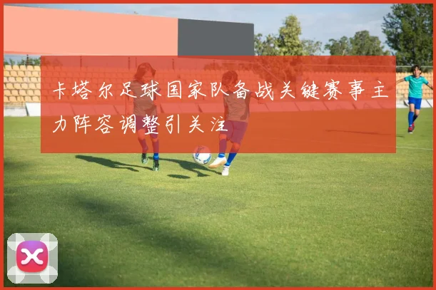 卡塔尔足球国家队备战关键赛事主力阵容调整引关注