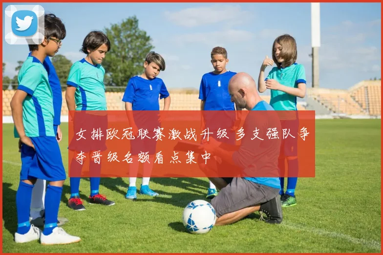 女排欧冠联赛激战升级 多支强队争夺晋级名额看点集中